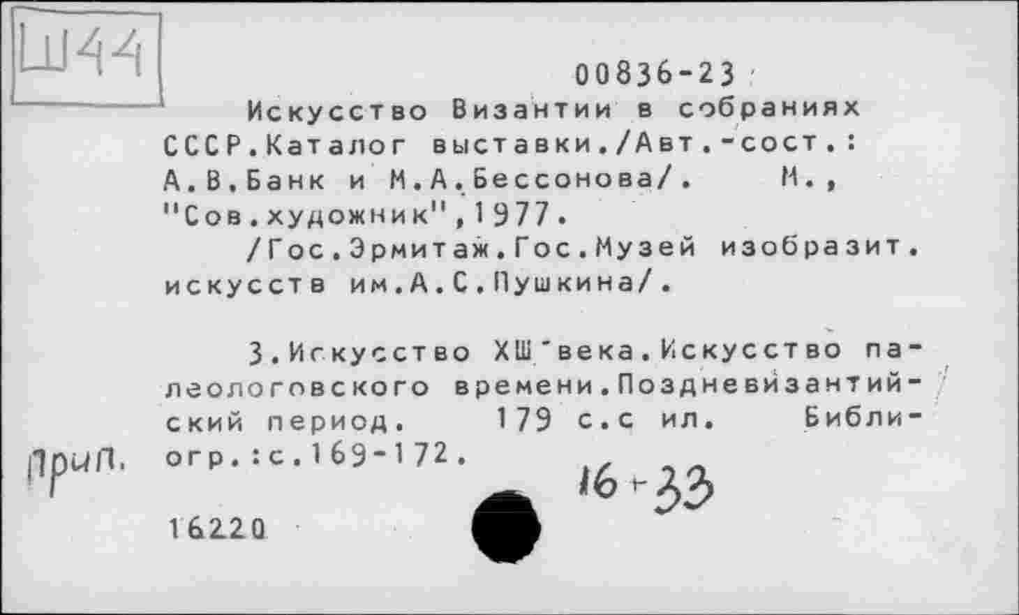 ﻿00836-23
Искусство Византии в собраниях СССР.Каталог выставки./Авт.-сост.: А.В.Банк и М.А.Бессонова/. И., "Сов.художник",1977 .
/Гос.Эрмитаж.Гос.Музей изобразит, искусств им.А.С.Пушкина/.
3.Искусство ХШ'века.Искусство па-леологовского времени.Поздневйзантий-ский период. 179 с.с ил. Библи-
огр.: с.169”172.
16220
'6-33